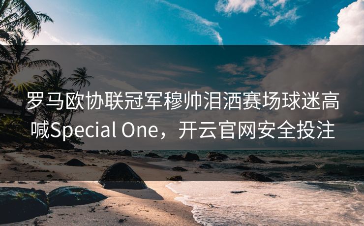 罗马欧协联冠军穆帅泪洒赛场球迷高喊Special One，开云官网安全投注